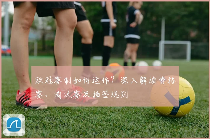 欧冠赛制如何运作？深入解读资格赛、淘汰赛及抽签规则