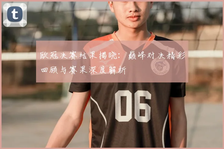 欧冠决赛结果揭晓：巅峰对决精彩回顾与赛果深度解析