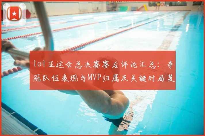 lol亚运会总决赛赛后评论汇总：夺冠队伍表现与MVP归属及关键对局复盘