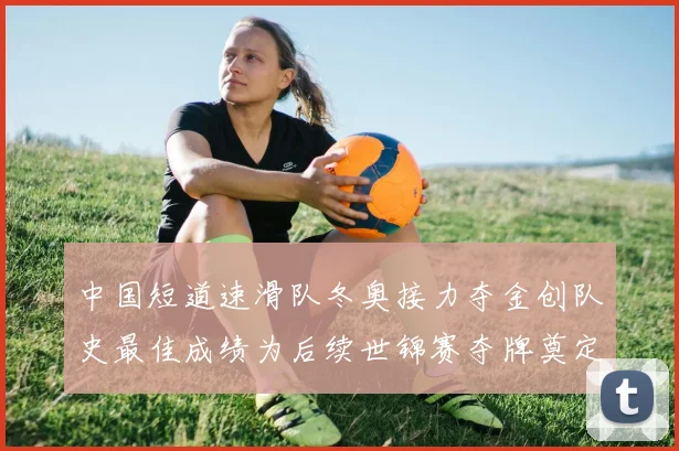 中国短道速滑队冬奥接力夺金创队史最佳成绩为后续世锦赛夺牌奠定优势