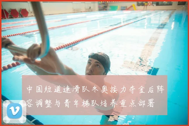 中国短道速滑队冬奥接力夺金后阵容调整与青年梯队培养重点部署