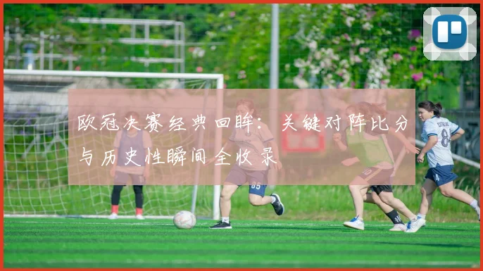 欧冠决赛经典回眸：关键对阵比分与历史性瞬间全收录
