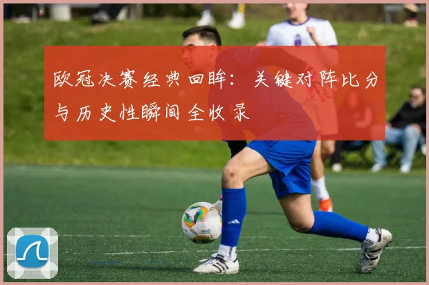 欧冠决赛经典回眸：关键对阵比分与历史性瞬间全收录