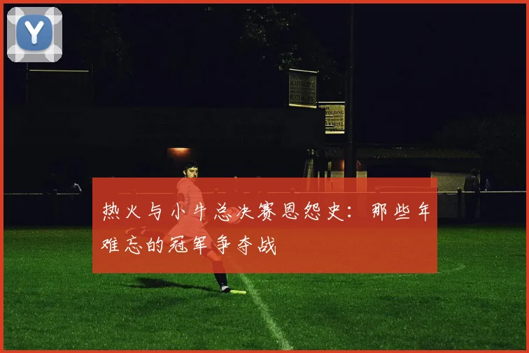 热火与小牛总决赛恩怨史：那些年难忘的冠军争夺战